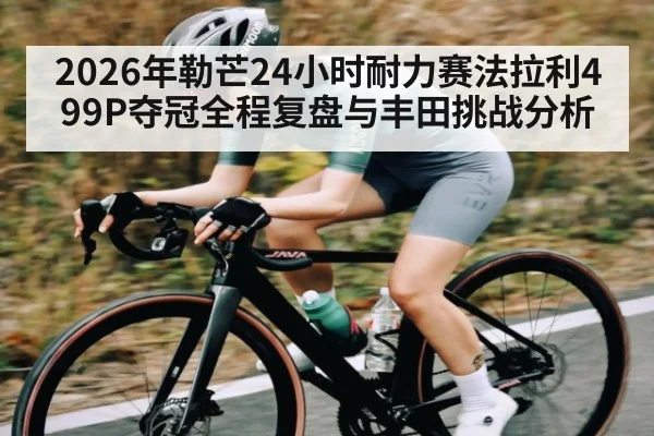 2026年勒芒24小时耐力赛法拉利499P夺冠全程复盘与丰田挑战分析